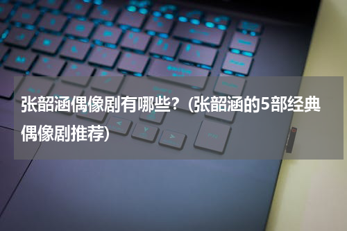 张韶涵偶像剧有哪些？(张韶涵的5部经典偶像剧推荐)