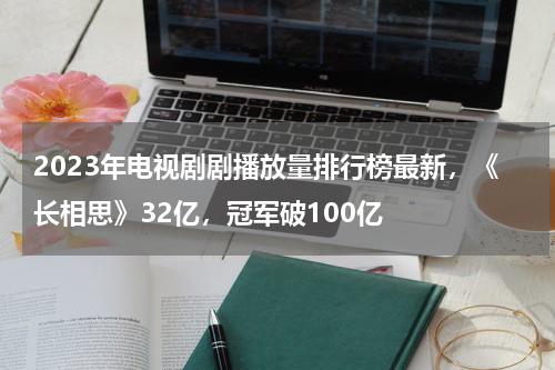 2023年电视剧剧播放量排行榜最新，《长相思》32亿，冠军破100亿