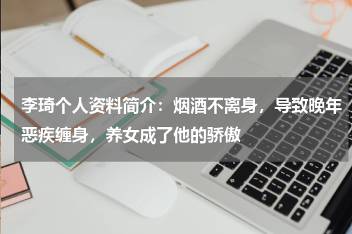 李琦个人资料简介：烟酒不离身，导致晚年恶疾缠身，养女成了他的骄傲