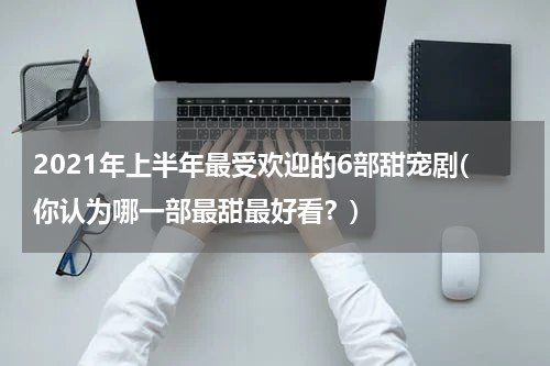 2021年上半年最受欢迎的6部甜宠剧(你认为哪一部最甜最好看？)