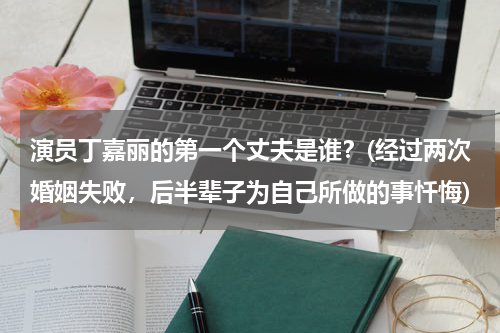 演员丁嘉丽的第一个丈夫是谁？(经过两次婚姻失败，后半辈子为自己所做的事忏悔)