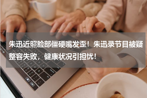 朱迅近照脸部僵硬嘴发歪！朱迅录节目被疑整容失败，健康状况引担忧！