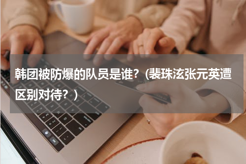 韩团被防爆的队员是谁？(裴珠泫张元英遭区别对待？)