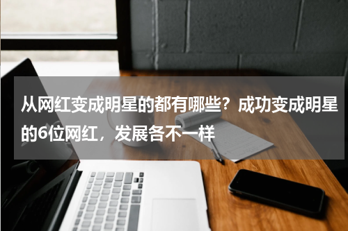 从网红变成明星的都有哪些？成功变成明星的6位网红，发展各不一样