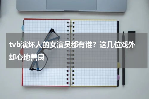 tvb演坏人的女演员都有谁？这几位戏外却心地善良