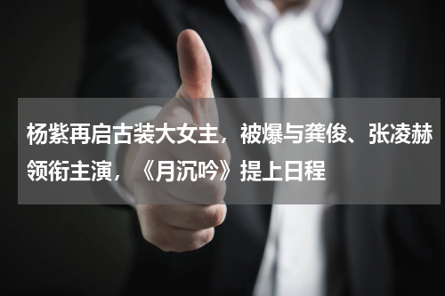 杨紫再启古装大女主，被爆与龚俊、张凌赫领衔主演，《月沉吟》提上日程