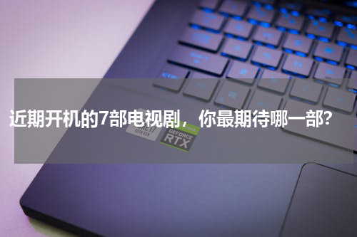 近期开机的7部电视剧，你最期待哪一部？
