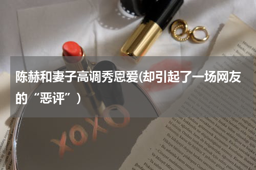 陈赫和妻子高调秀恩爱(却引起了一场网友的“恶评”)