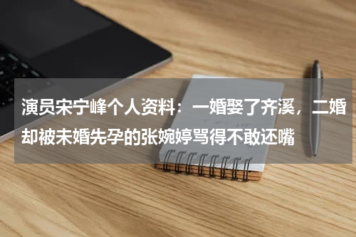 演员宋宁峰个人资料：一婚娶了齐溪，二婚却被未婚先孕的张婉婷骂得不敢还嘴