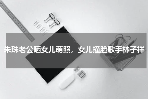 朱珠老公晒女儿萌照，女儿撞脸歌手林子祥