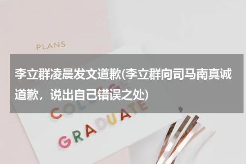 李立群凌晨发文道歉(李立群向司马南真诚道歉，说出自己错误之处)