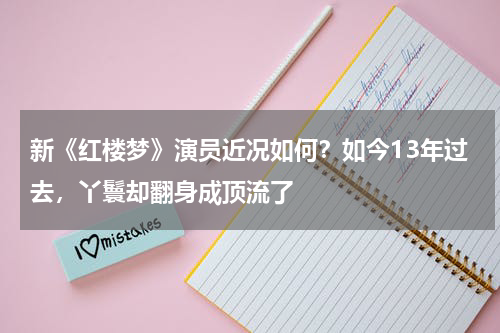 新《红楼梦》演员近况如何？如今13年过去，丫鬟却翻身成顶流了