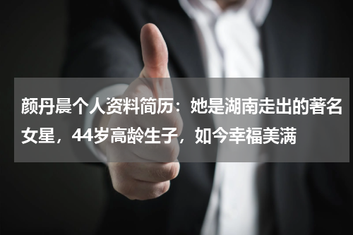 颜丹晨个人资料简历：她是湖南走出的著名女星，44岁高龄生子，如今幸福美满