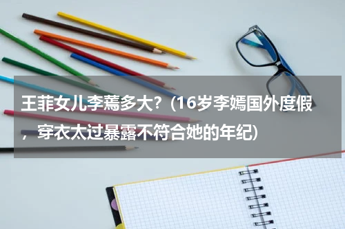 王菲女儿李蔫多大？(16岁李嫣国外度假，穿衣太过暴露不符合她的年纪)