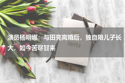 演员杨明娜：与田亮离婚后，独自陪儿子长大，如今苦尽甘来
