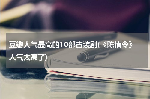 豆瓣人气最高的10部古装剧(《陈情令》人气太高了)