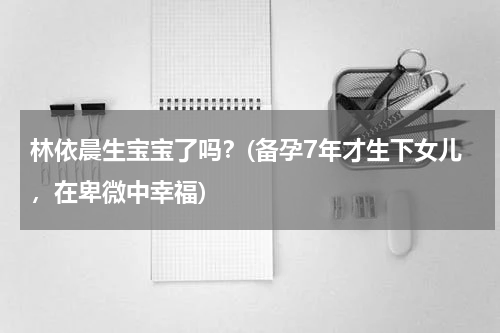 林依晨生宝宝了吗？(备孕7年才生下女儿，在卑微中幸福)