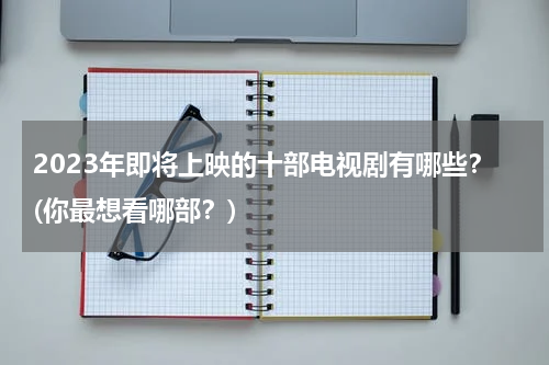 2023年即将上映的十部电视剧有哪些？(你最想看哪部？)