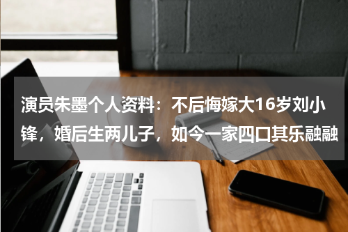 演员朱墨个人资料：不后悔嫁大16岁刘小锋，婚后生两儿子，如今一家四口其乐融融