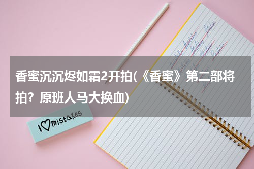 香蜜沉沉烬如霜2开拍(《香蜜》第二部将拍？原班人马大换血)