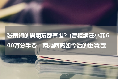 张雨绮的男朋友都有谁？(曾拒绝汪小菲600万分手费，两婚两离如今活的也潇洒)