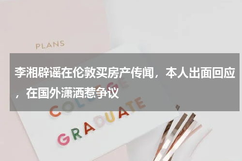 李湘辟谣在伦敦买房产传闻，本人出面回应，在国外潇洒惹争议