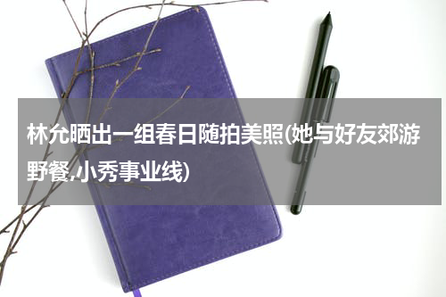 林允晒出一组春日随拍美照(她与好友郊游野餐,小秀事业线)