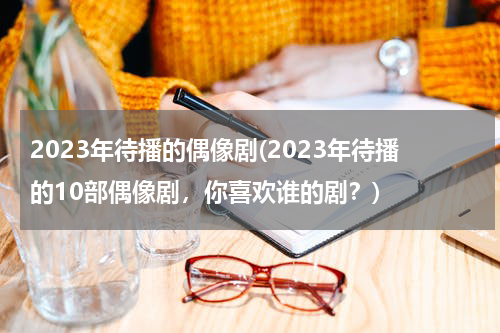 2023年待播的偶像剧(2023年待播的10部偶像剧，你喜欢谁的剧？)