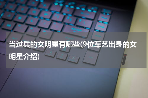 当过兵的女明星有哪些(9位军艺出身的女明星介绍)