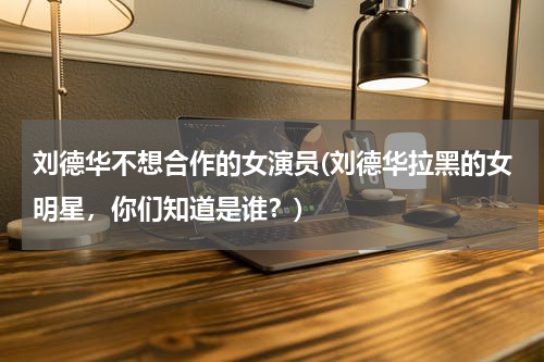 刘德华不想合作的女演员(刘德华拉黑的女明星，你们知道是谁？)
