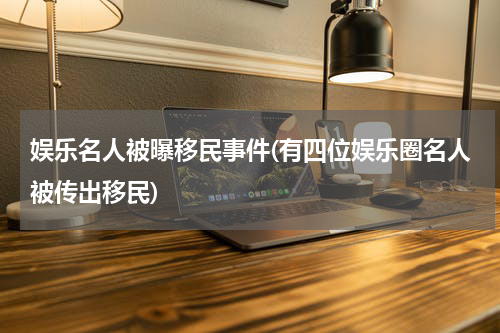 娱乐名人被曝移民事件(有四位娱乐圈名人被传出移民)