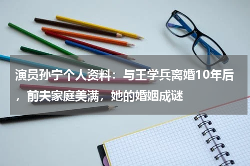 演员孙宁个人资料：与王学兵离婚10年后，前夫家庭美满，她的婚姻成谜