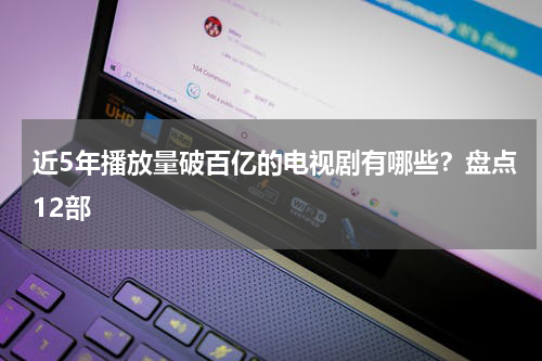 近5年播放量破百亿的电视剧有哪些？盘点12部