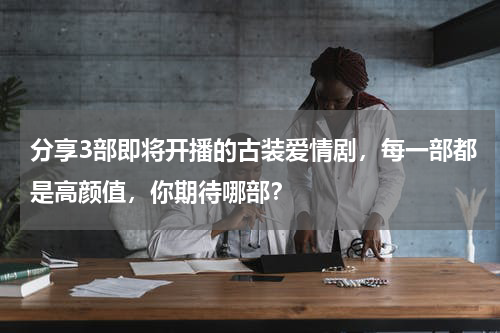 分享3部即将开播的古装爱情剧，每一部都是高颜值，你期待哪部？