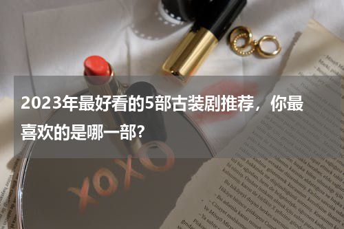 2023年最好看的5部古装剧推荐，你最喜欢的是哪一部？