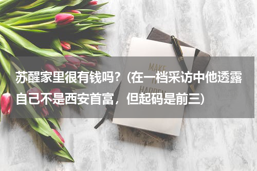 苏醒家里很有钱吗？(在一档采访中他透露自己不是西安首富，但起码是前三)