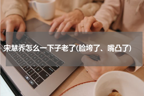 宋慧乔怎么一下子老了(脸垮了、嘴凸了)