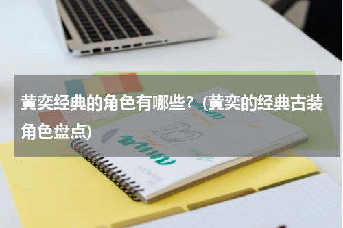 黄奕经典的角色有哪些？(黄奕的经典古装角色盘点)