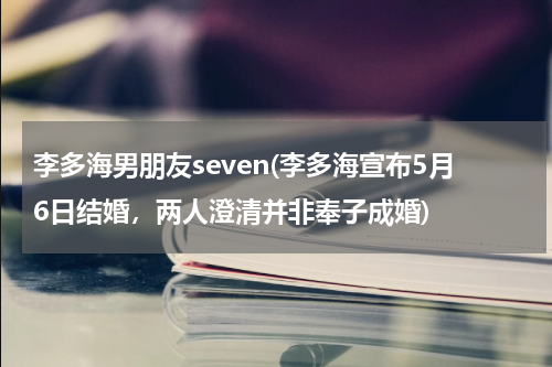 李多海男朋友seven(李多海宣布5月6日结婚，两人澄清并非奉子成婚)