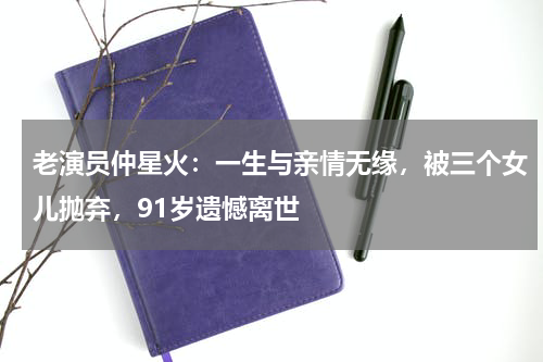 老演员仲星火：一生与亲情无缘，被三个女儿抛弃，91岁遗憾离世