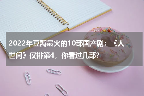 2022年豆瓣最火的10部国产剧：《人世间》仅排第4，你看过几部？