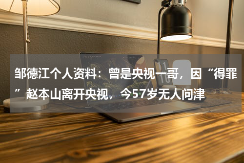 邹德江个人资料：曾是央视一哥，因“得罪”赵本山离开央视，今57岁无人问津