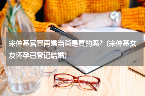 宋仲基官宣再婚当爸是真的吗？(宋仲基女友怀孕已登记结婚)