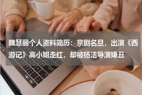 魏慧丽个人资料简历：京剧名旦，出演《西游记》高小姐走红，却被杨洁导演嫌丑