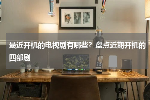最近开机的电视剧有哪些？盘点近期开机的四部剧