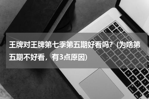 王牌对王牌第七季第五期好看吗？(为啥第五期不好看，有3点原因)