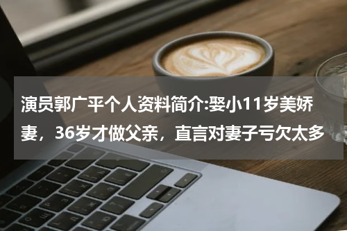 演员郭广平个人资料简介:娶小11岁美娇妻，36岁才做父亲，直言对妻子亏欠太多
