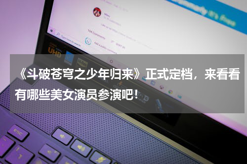 《斗破苍穹之少年归来》正式定档，来看看有哪些美女演员参演吧！