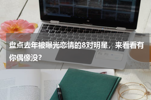 盘点去年被曝光恋情的8对明星，来看看有你偶像没？