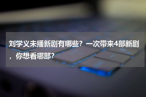 刘学义未播新剧有哪些？一次带来4部新剧，你想看哪部？